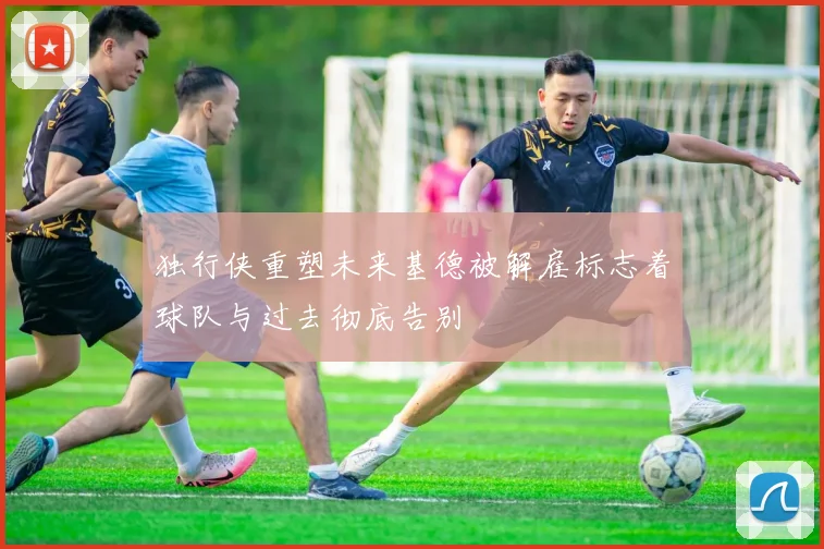 独行侠重塑未来基德被解雇标志着球队与过去彻底告别