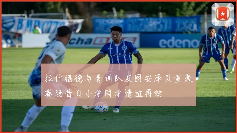 拉什福德与青训队友图安泽贝重聚赛场昔日小学同学情谊再续