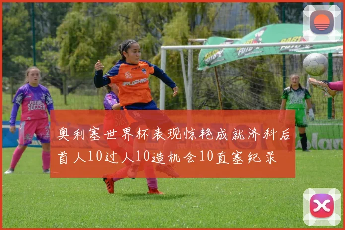 奥利塞世界杯表现惊艳成就济科后首人10过人10造机会10直塞纪录