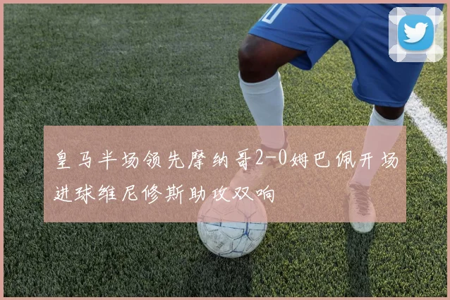 皇马半场领先摩纳哥2-0姆巴佩开场进球维尼修斯助攻双响