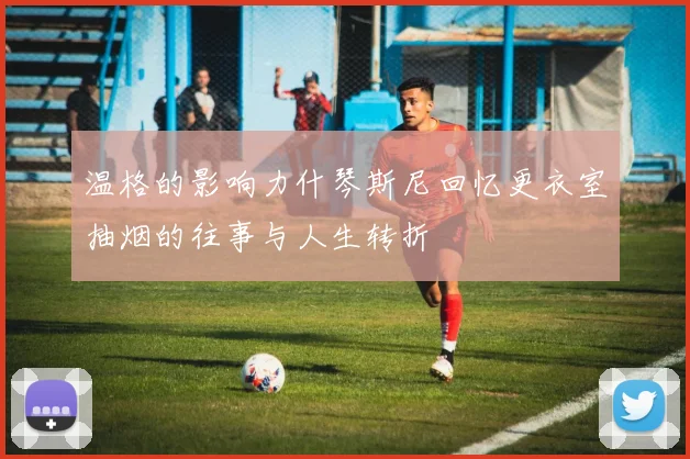 温格的影响力什琴斯尼回忆更衣室抽烟的往事与人生转折