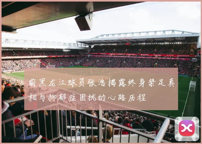 前黑龙江球员张浩揭露终身禁足真相与抑郁症困扰的心路历程