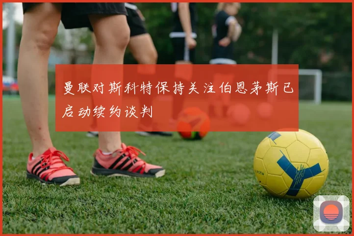 曼联对斯科特保持关注伯恩茅斯已启动续约谈判