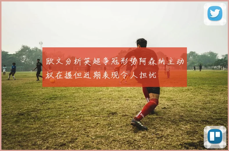 欧文分析英超争冠形势阿森纳主动权在握但近期表现令人担忧