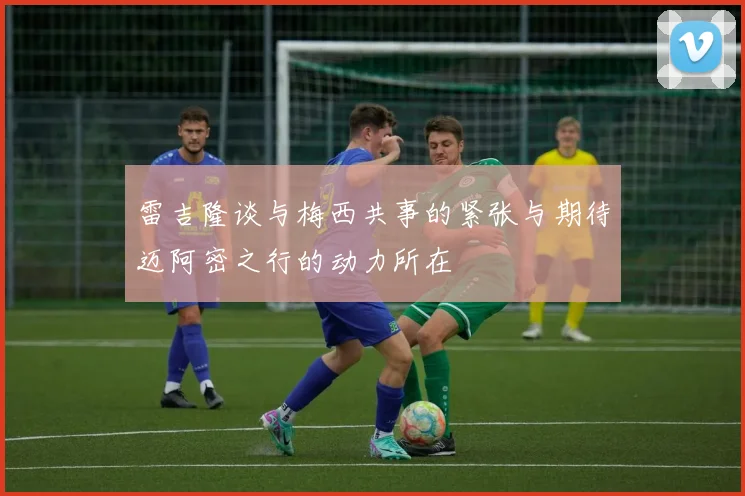 雷吉隆谈与梅西共事的紧张与期待迈阿密之行的动力所在