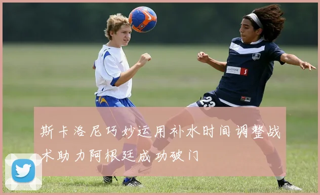 斯卡洛尼巧妙运用补水时间调整战术助力阿根廷成功破门