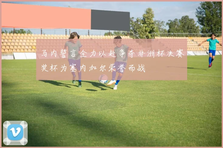 马内誓言全力以赴争夺非洲杯决赛奖杯为塞内加尔荣誉而战