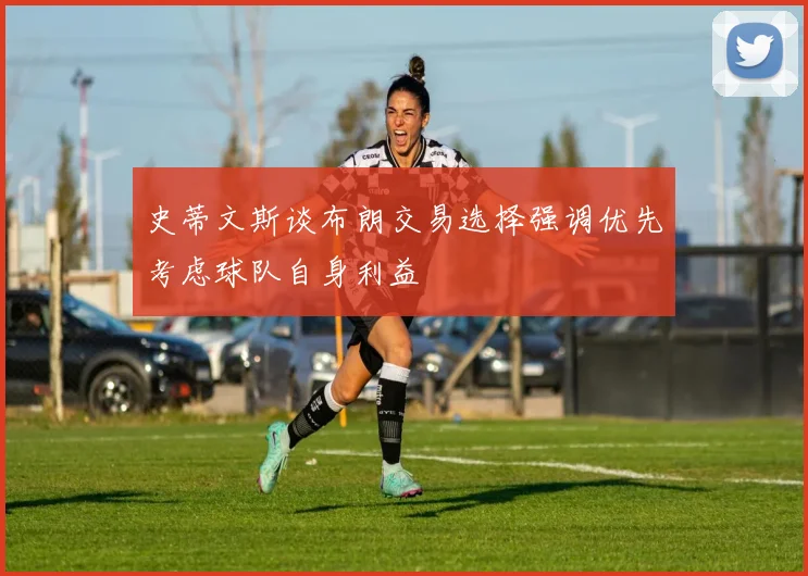 史蒂文斯谈布朗交易选择强调优先考虑球队自身利益