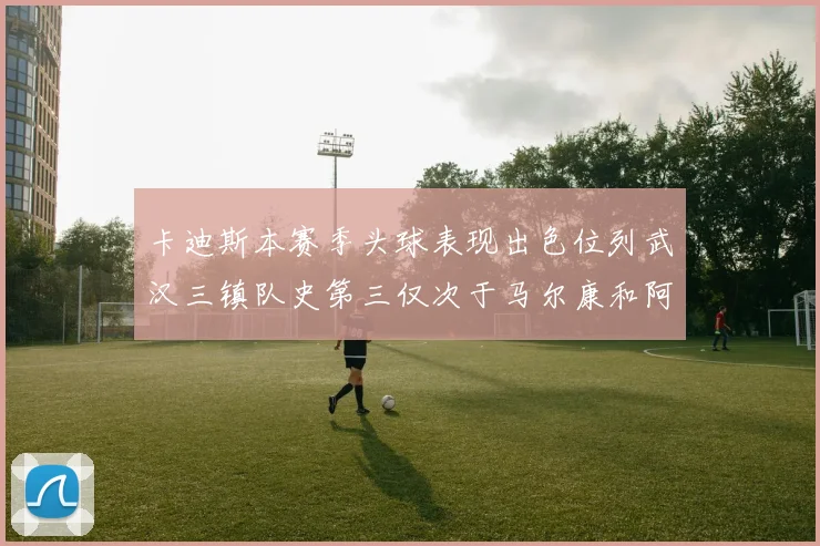 卡迪斯本赛季头球表现出色位列武汉三镇队史第三仅次于马尔康和阿齐兹