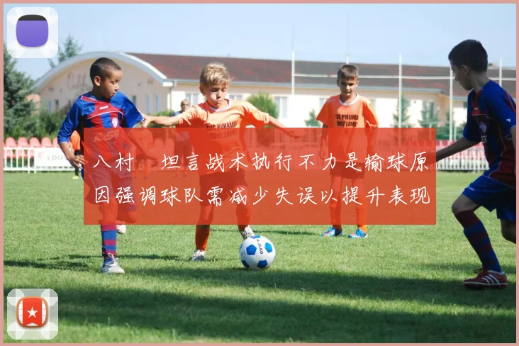 八村塁坦言战术执行不力是输球原因强调球队需减少失误以提升表现