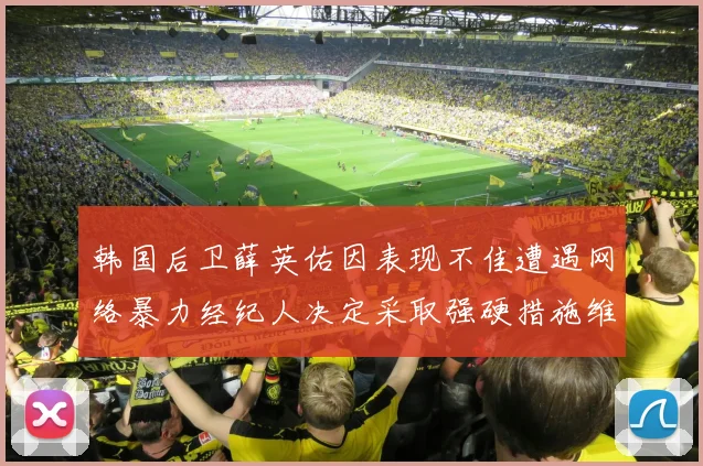 韩国后卫薛英佑因表现不佳遭遇网络暴力经纪人决定采取强硬措施维护权益