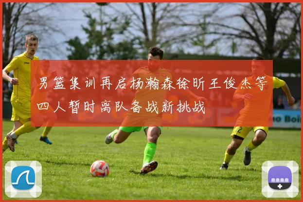 男篮集训再启杨瀚森徐昕王俊杰等四人暂时离队备战新挑战