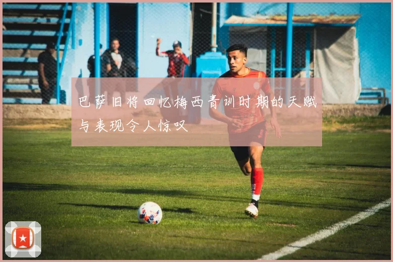 巴萨旧将回忆梅西青训时期的天赋与表现令人惊叹