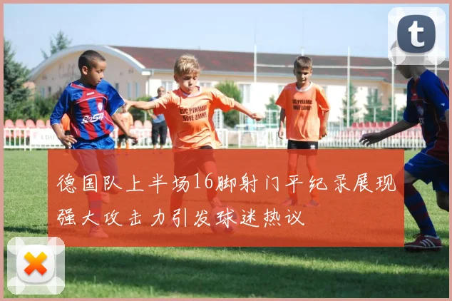 德国队上半场16脚射门平纪录展现强大攻击力引发球迷热议
