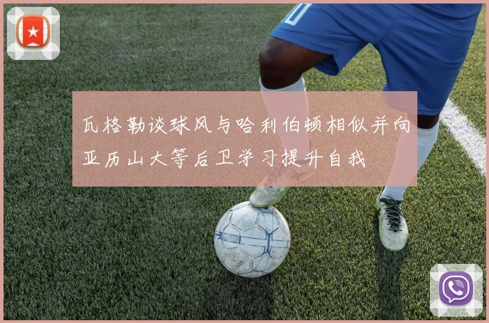 瓦格勒谈球风与哈利伯顿相似并向亚历山大等后卫学习提升自我