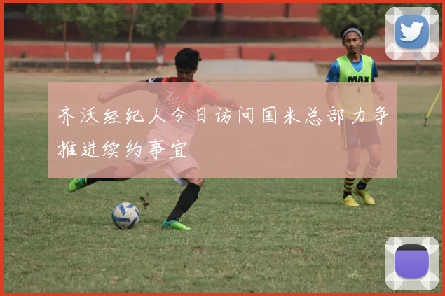 齐沃经纪人今日访问国米总部力争推进续约事宜