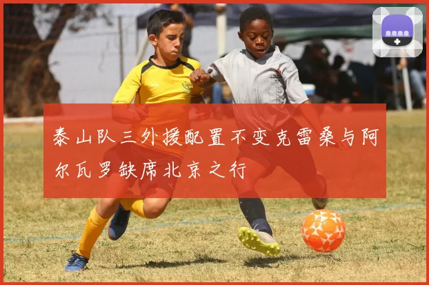 泰山队三外援配置不变克雷桑与阿尔瓦罗缺席北京之行