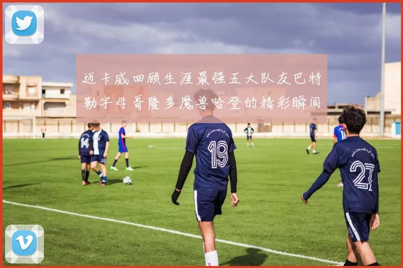 迈卡威回顾生涯最强五大队友巴特勒字母哥隆多魔兽哈登的精彩瞬间