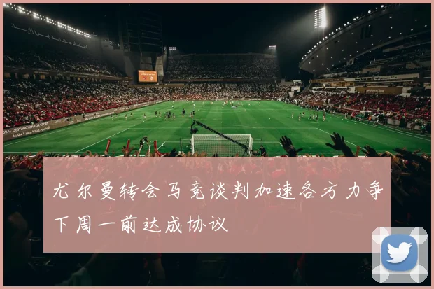 尤尔曼转会马竞谈判加速各方力争下周一前达成协议