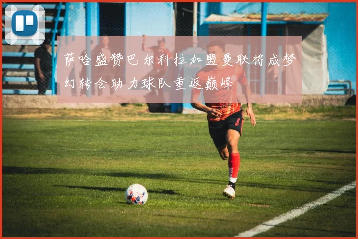 萨哈盛赞巴尔科拉加盟曼联将成梦幻转会助力球队重返巅峰