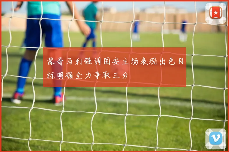 蒙哥马利强调国安主场表现出色目标明确全力争取三分