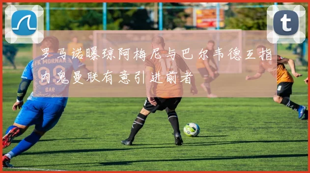 罗马诺曝琼阿梅尼与巴尔韦德互指内鬼曼联有意引进前者