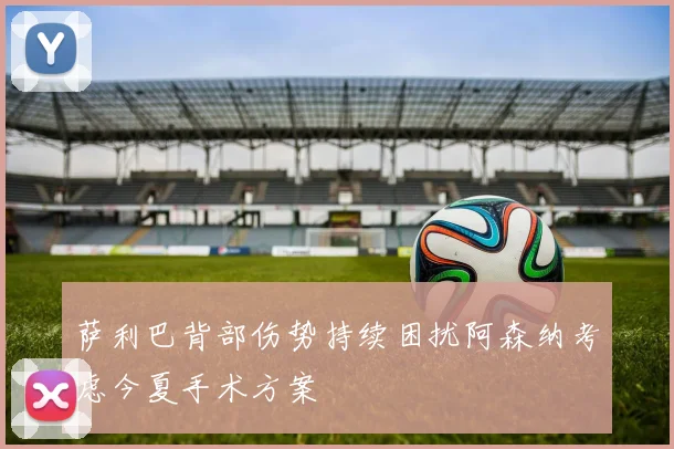 萨利巴背部伤势持续困扰阿森纳考虑今夏手术方案