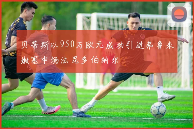 贝蒂斯以950万欧元成功引进弗鲁米嫩塞中场法昆多伯纳尔