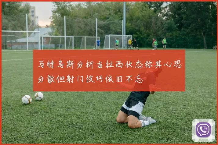 马特乌斯分析吉拉西状态称其心思分散但射门技巧依旧不忘
