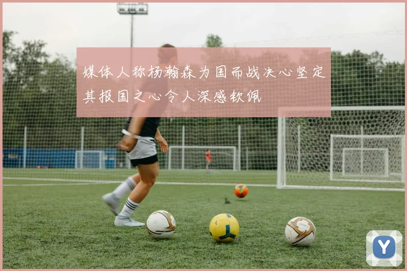 媒体人称杨瀚森为国而战决心坚定其报国之心令人深感钦佩